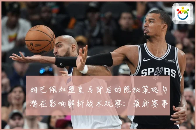 姆巴佩加盟皇马背后的隐秘策略与潜在影响解析战术观察：最新赛事动态与深度分析