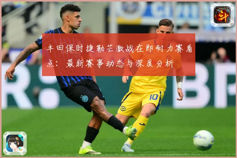 丰田保时捷勒芒激战在即耐力赛看点：最新赛事动态与深度分析
