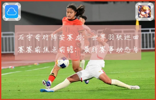 石宇奇对阵安赛龙：世界羽联巡回赛赛前焦点前瞻：最新赛事动态与深度分析