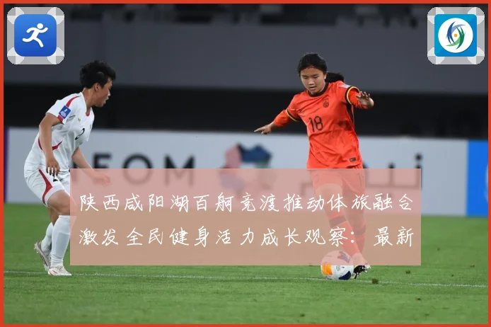 陕西咸阳湖百舸竞渡推动体旅融合激发全民健身活力成长观察：最新赛事动态与深度分析