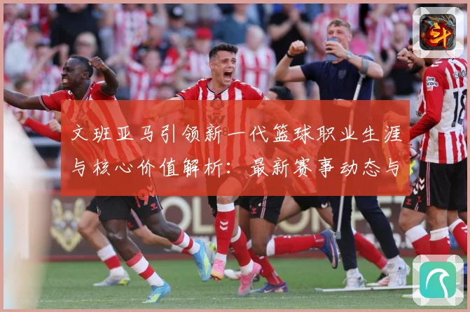 文班亚马引领新一代篮球职业生涯与核心价值解析：最新赛事动态与深度分析