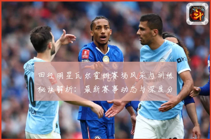 田径明星瓦尔霍姆赛场风采与训练秘诀解析：最新赛事动态与深度分析
