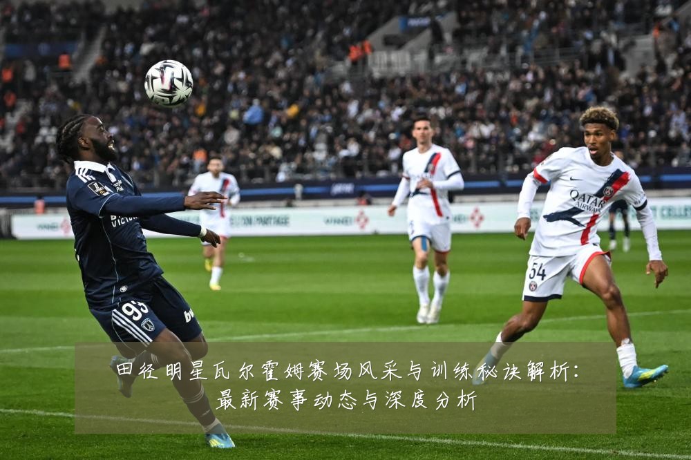 田径明星瓦尔霍姆赛场风采与训练秘诀解析：最新赛事动态与深度分析