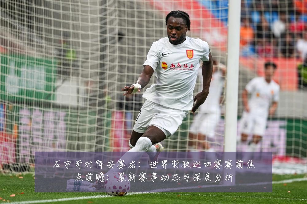 石宇奇对阵安赛龙：世界羽联巡回赛赛前焦点前瞻：最新赛事动态与深度分析